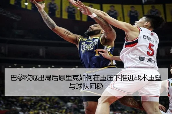 巴黎欧冠出局后恩里克如何在重压下推进战术重塑与球队回稳